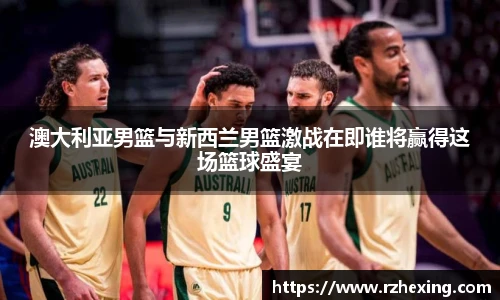 澳大利亚男篮与新西兰男篮激战在即谁将赢得这场篮球盛宴